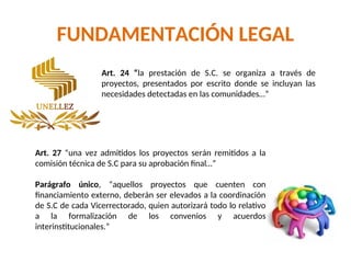 FUNDAMENTACIÓN LEGAL
Art. 24 “la prestación de S.C. se organiza a través de
proyectos, presentados por escrito donde se incluyan las
necesidades detectadas en las comunidades…”
Art. 27 “una vez admitidos los proyectos serán remitidos a la
comisión técnica de S.C para su aprobación final…”
Parágrafo único, “aquellos proyectos que cuenten con
financiamiento externo, deberán ser elevados a la coordinación
de S.C de cada Vicerrectorado, quien autorizará todo lo relativo
a la formalización de los convenios y acuerdos
interinstitucionales.”
 