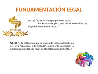 FUNDAMENTACIÓN LEGAL
Art. 41 “a.- evaluación por parte del tutor…
b.- Evaluación por parte de la comunidad y/u
organizaciones involucradas…”
Art. 43 “… la calificación que se otorga de manera definitiva al
S.C, sera “aprobada o Reprobada”, sujeta esta calificación al
cumplimiento de las 120 horas de obligatorio cumplimiento…”
 