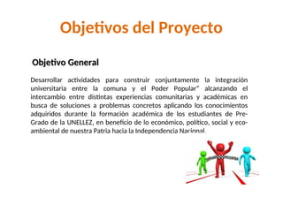 Objetivos del Proyecto
Desarrollar actividades para construir conjuntamente la integración
universitaria entre la comuna y el Poder Popular” alcanzando el
intercambio entre distintas experiencias comunitarias y académicas en
busca de soluciones a problemas concretos aplicando los conocimientos
adquiridos durante la formación académica de los estudiantes de Pre-
Grado de la UNELLEZ, en beneficio de lo económico, político, social y eco-
ambiental de nuestra Patria hacia la Independencia Nacional.
Objetivo General
Objetivo General
 