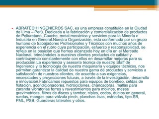 • ABRATECH INGENIEROS SAC, es una empresa constituida en la Ciudad
de Lima – Perú. Dedicada a la fabricación y comercialización de productos
de Poliuretano, Caucho, metal mecánica y servicios para la Minería e
Industria en General.Nuestra Organización, esta conformada por un grupo
humano de trabajadores Profesionales y Técnicos con muchos años de
experiencia en el rubro cuya participación, esfuerzo y responsabilidad, se
refleja en la posición que hemos alcanzado hoy en día en el Mercado
Nacional, brindándoles a nuestros clientes productos de calidad y
contribuyendo constantemente con ellos en desarrollar mejoras para su
producción.La experiencia y asesoría técnica de nuestro Staff de
Ingenieros y la tecnología de nuestra maquinaría y equipos técnicos, nos
permiten garantizar la calidad de nuestra gama de productos y servicios a
satisfacción de nuestros clientes, de acuerdo a sus exigencias,
necesidades y proyecciones futuras, a través de la investigación, desarrollo
e innovación.Fabricamos repuestos para equipos de bombeo, celdas de
flotación, acondicionadores, hidróciclones, chancadoras, mallas para
zaranda vibratorias forros y revestimientos para molinos, mesas
gravimetricas, filtros de discos y tambor, niples, codos, ductos en general,
ruedas, mangas para válvula pinch, planchas lisas, estriadas, tipo SB,
PML, PSB, Guarderas laterales y otros.
 