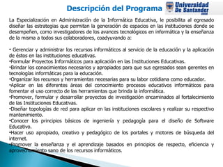 Descripción del Programa   La Especialización en Administración de la Informática Educativa, le posibilita al egresado diseñar las estrategias que permitan la generación de espacios en las instituciones donde se desempeñen, como investigadores de los avances tecnológicos en informática y la enseñanza de la misma a todos sus colaboradores, coadyuvando a: Gerenciar y administrar los recursos informáticos al servicio de la educación y la aplicación de éstos en las instituciones educativas.  Formular Proyectos Informáticos para aplicación en las Instituciones Educativas.  Brindar los conocimientos necesarios y apropiados para que sus egresados sean gerentes en tecnologías informáticas para la educación.  Organizar los recursos y herramientas necesarias para su labor cotidiana como educador.  Aplicar en las diferentes áreas del conocimiento procesos educativos informáticos para fomentar el uso correcto de las herramientas que brinda la informática.  Promover, formular y desarrollar proyectos de investigación encaminados al fortalecimiento de las Instituciones Educativas.  Diseñar topologías de red para aplicar en las instituciones escolares y realizar su respectivo mantenimiento.  Conocer los principios básicos de ingeniería y pedagogía para el diseño de Software Educativo.  Hacer uso apropiado, creativo y pedagógico de los portales y motores de búsqueda del internet.  Promover la enseñanza y el aprendizaje basados en principios de respecto, eficiencia y aprovechamiento sano de los recursos informáticos.  