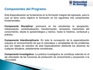 Componentes del Programa   Esta Especialización se fundamenta en la formación integral del egresado, para lo cual se tiene como objetivo la formación en los siguientes tres componentes fundamentales:  Componente Disciplinar : promueve en los estudiantes la apropiación, interpretación, contextualización, transformación, recreación, transmisión del conocimiento, desde lo epistemológico y teórico, hasta lo histórico, contextual y práctico.  Componente Interdisciplinario : En toda la concepción de la especialización subyace el reconocimiento de que la naturaleza y complejidad de los problemas que son objeto de estudios de esta Especialización desborda los alcances de cualquier disciplina, aisladamente considerada. Componente Investigativo : La práctica investigativa se constituye además en el eje articulador de las funciones de producción de conocimiento y proyección a la comunidad. 