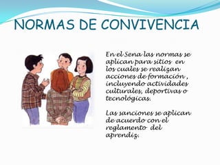 NORMAS DE CONVIVENCIA

          En el Sena las normas se
          aplican para sitios en
          los cuales se realizan
          acciones de formación ,
          incluyendo actividades
          culturales, deportivas o
          tecnológicas.

          Las sanciones se aplican
          de acuerdo con el
          reglamento del
          aprendiz.
 