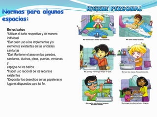 En los baños
*Utilizar el baño respectivo y de manera
individual
*Dar buen uso a los implementos y/o
elementos existentes en las unidades
sanitarias
*Dar Mantener el aseo en las paredes,
sanitarios, duchas, pisos, puertas, ventanas
y
espejos de los baños
*Hacer uso racional de los recursos
existentes
*Depositar los desechos en las papeleras o
lugares dispuestos para tal fin.
 