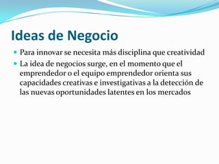 Ideas de Negocio
 Para innovar se necesita más disciplina que creatividad
 La idea de negocios surge, en el momento que el
 emprendedor o el equipo emprendedor orienta sus
 capacidades creativas e investigativas a la detección de
 las nuevas oportunidades latentes en los mercados
 