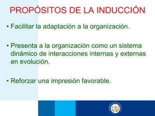 PROPÓSITOS DE LA INDUCCIÓN
• Facilitar la adaptación a la organización.

• Presenta a la organización como un sistema
  dinámico de interacciones internas y externas
  en evolución.

• Reforzar una impresión favorable.
 