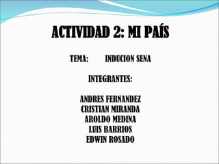   ACTIVIDAD 2: MI PAÍS TEMA:  INDUCION SENA INTEGRANTES: ANDRES FERNANDEZ CRISTIAN MIRANDA AROLDO MEDINA LUIS BARRIOS EDWIN ROSADO 