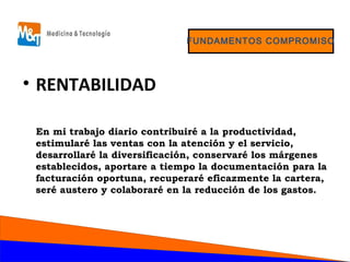FUNDAMENTOS COMPROMISO
• RENTABILIDAD
En mi trabajo diario contribuiré a la productividad,
estimularé las ventas con la atención y el servicio,
desarrollaré la diversificación, conservaré los márgenes
establecidos, aportare a tiempo la documentación para la
facturación oportuna, recuperaré eficazmente la cartera,
seré austero y colaboraré en la reducción de los gastos.
 