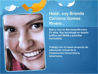 Hola!, soy Brenda
Carolina Gomez
Rivero..
Nací y vivo en Barranquilla hace
21 años, Soy tecnóloga en diseño
gráfico del SENA y bachiller
normalista.
Trabajo con el nuevo proyecto de
educación virtual de la
Corporación Universitaria
Americana.
 