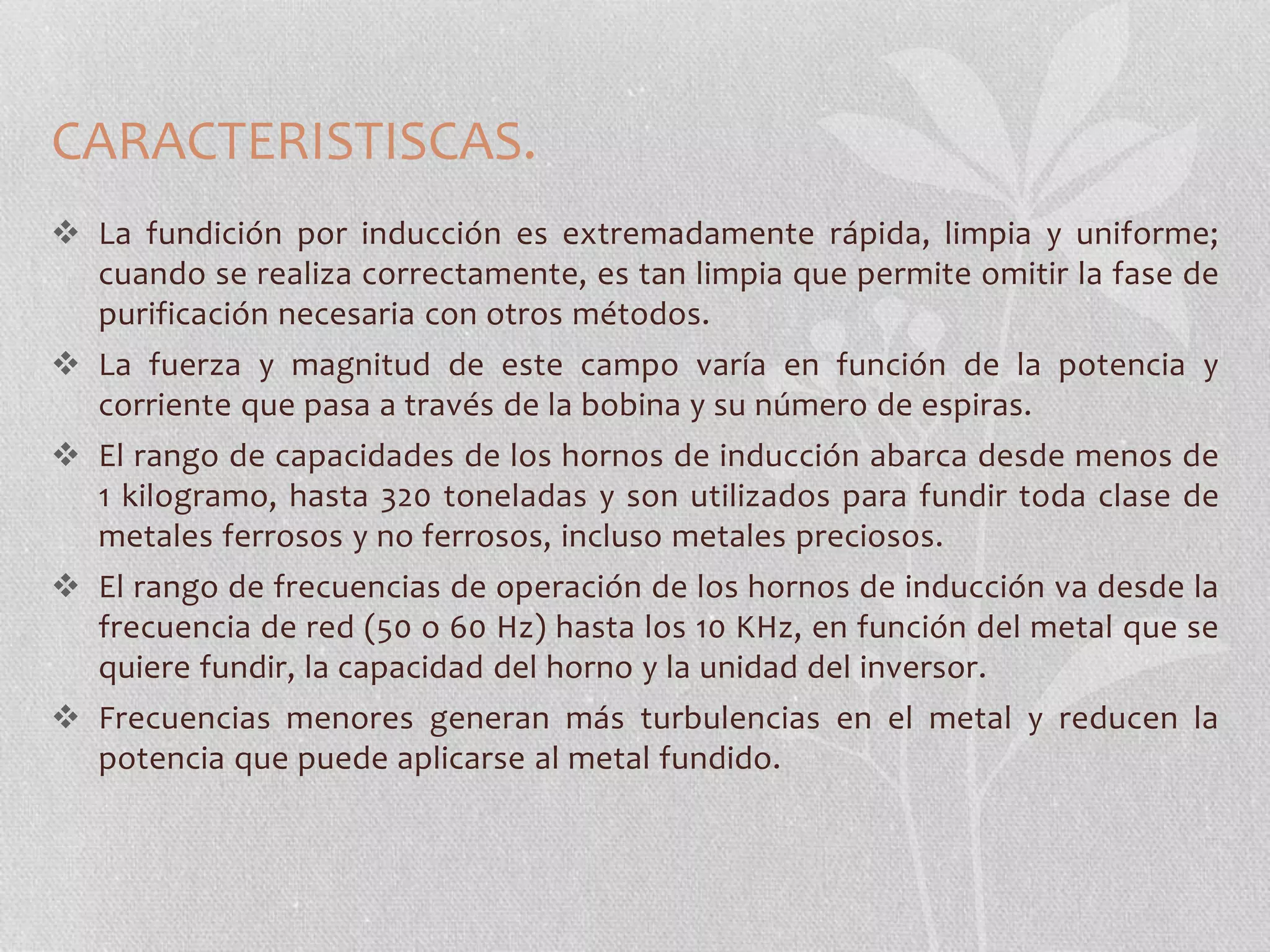 CARACTERISTISCAS. 
 La fundición por inducción es extremadamente rápida, limpia y uniforme; 
cuando se realiza correctamente, es tan limpia que permite omitir la fase de 
purificación necesaria con otros métodos. 
 La fuerza y magnitud de este campo varía en función de la potencia y 
corriente que pasa a través de la bobina y su número de espiras. 
 El rango de capacidades de los hornos de inducción abarca desde menos de 
1 kilogramo, hasta 320 toneladas y son utilizados para fundir toda clase de 
metales ferrosos y no ferrosos, incluso metales preciosos. 
 El rango de frecuencias de operación de los hornos de inducción va desde la 
frecuencia de red (50 o 60 Hz) hasta los 10 KHz, en función del metal que se 
quiere fundir, la capacidad del horno y la unidad del inversor. 
 Frecuencias menores generan más turbulencias en el metal y reducen la 
potencia que puede aplicarse al metal fundido. 
 
