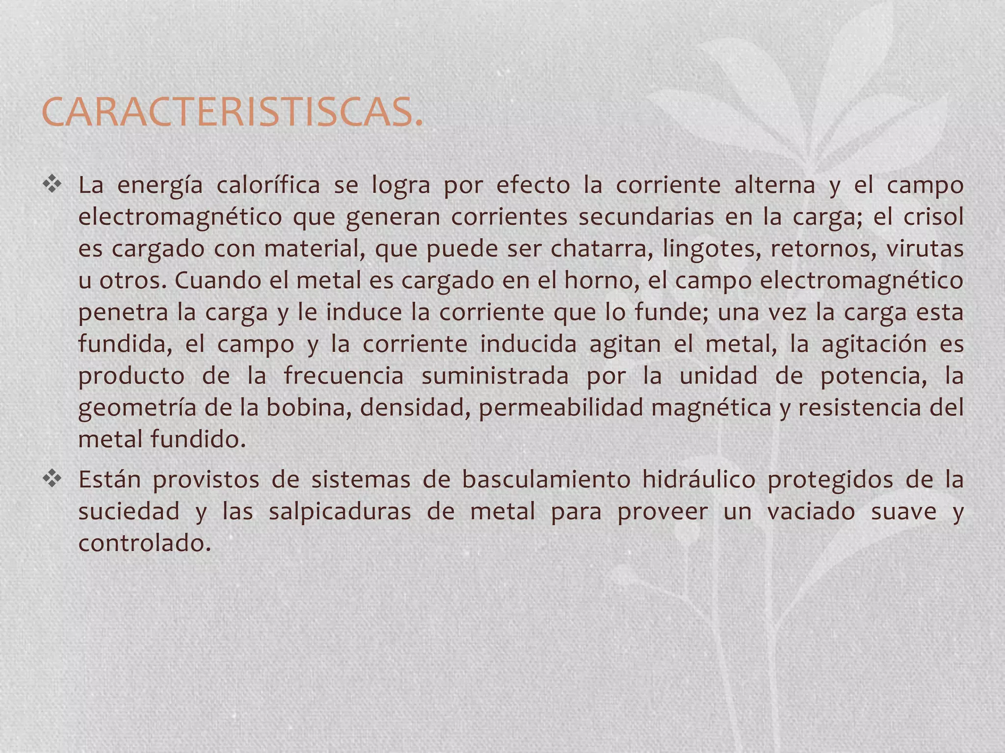 CARACTERISTISCAS. 
 La energía calorífica se logra por efecto la corriente alterna y el campo 
electromagnético que generan corrientes secundarias en la carga; el crisol 
es cargado con material, que puede ser chatarra, lingotes, retornos, virutas 
u otros. Cuando el metal es cargado en el horno, el campo electromagnético 
penetra la carga y le induce la corriente que lo funde; una vez la carga esta 
fundida, el campo y la corriente inducida agitan el metal, la agitación es 
producto de la frecuencia suministrada por la unidad de potencia, la 
geometría de la bobina, densidad, permeabilidad magnética y resistencia del 
metal fundido. 
 Están provistos de sistemas de basculamiento hidráulico protegidos de la 
suciedad y las salpicaduras de metal para proveer un vaciado suave y 
controlado. 
 