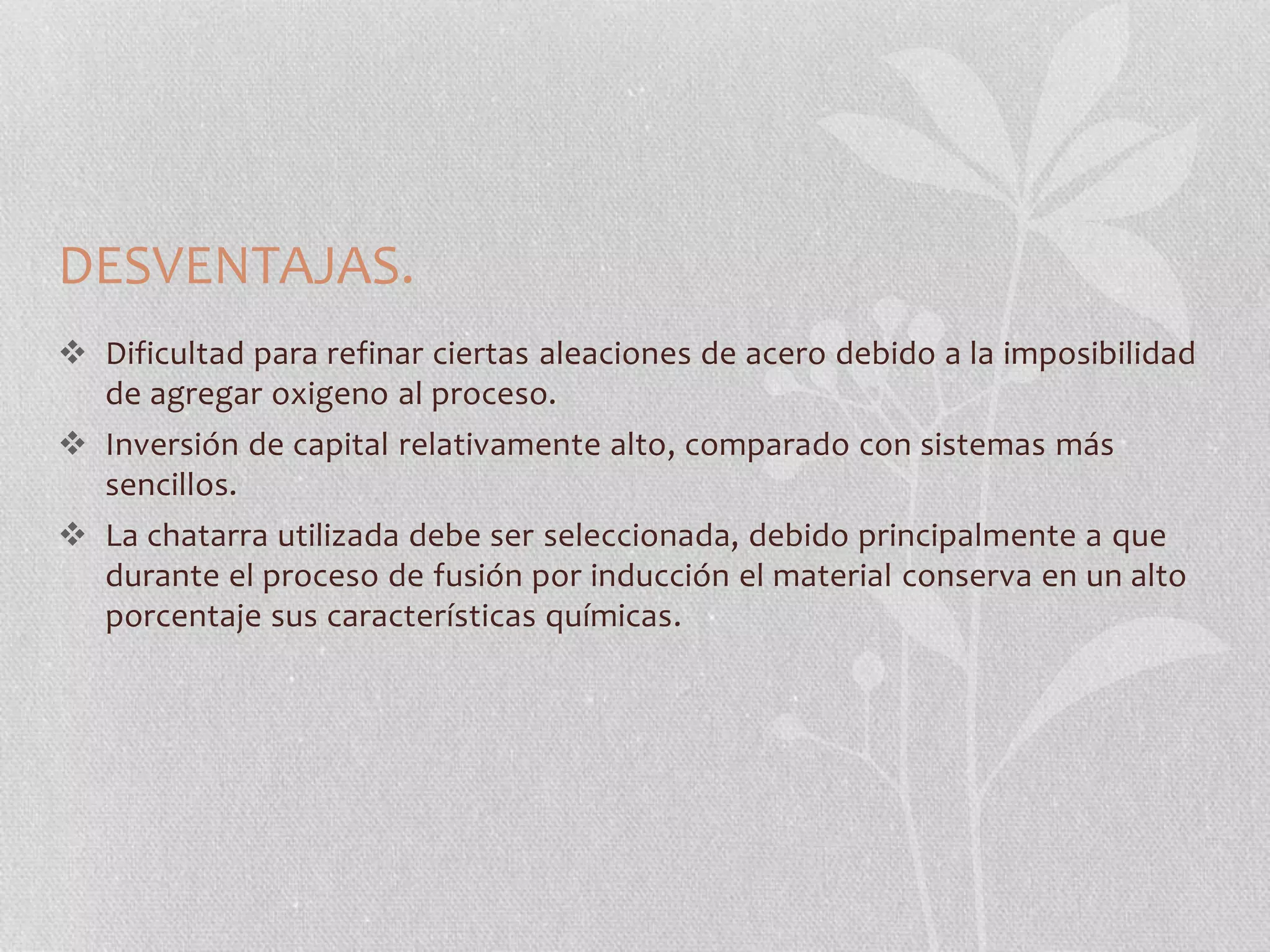 DESVENTAJAS. 
 Dificultad para refinar ciertas aleaciones de acero debido a la imposibilidad 
de agregar oxigeno al proceso. 
 Inversión de capital relativamente alto, comparado con sistemas más 
sencillos. 
 La chatarra utilizada debe ser seleccionada, debido principalmente a que 
durante el proceso de fusión por inducción el material conserva en un alto 
porcentaje sus características químicas. 
 