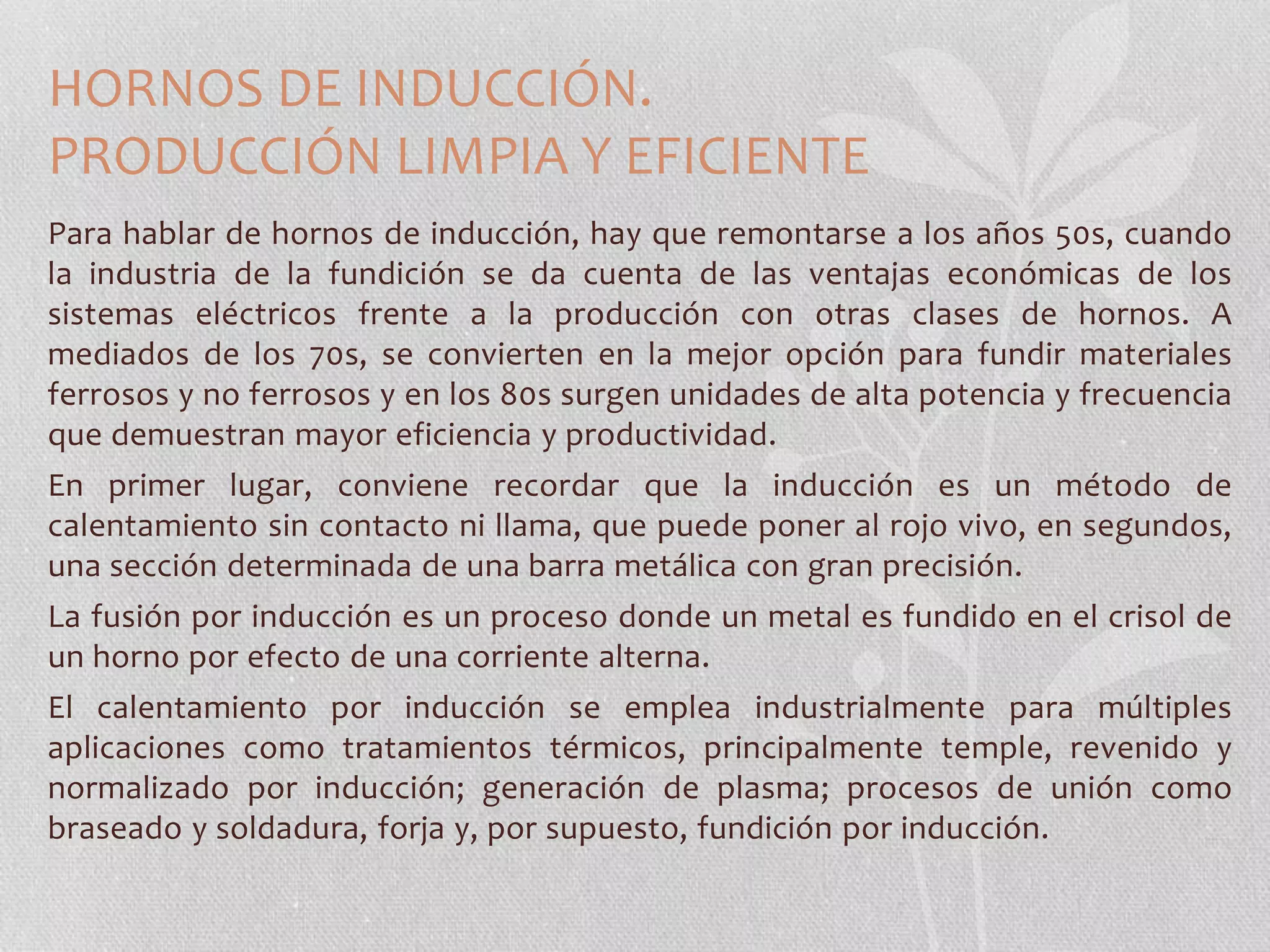 HORNOS DE INDUCCIÓN. 
PRODUCCIÓN LIMPIA Y EFICIENTE 
Para hablar de hornos de inducción, hay que remontarse a los años 50s, cuando 
la industria de la fundición se da cuenta de las ventajas económicas de los 
sistemas eléctricos frente a la producción con otras clases de hornos. A 
mediados de los 70s, se convierten en la mejor opción para fundir materiales 
ferrosos y no ferrosos y en los 80s surgen unidades de alta potencia y frecuencia 
que demuestran mayor eficiencia y productividad. 
En primer lugar, conviene recordar que la inducción es un método de 
calentamiento sin contacto ni llama, que puede poner al rojo vivo, en segundos, 
una sección determinada de una barra metálica con gran precisión. 
La fusión por inducción es un proceso donde un metal es fundido en el crisol de 
un horno por efecto de una corriente alterna. 
El calentamiento por inducción se emplea industrialmente para múltiples 
aplicaciones como tratamientos térmicos, principalmente temple, revenido y 
normalizado por inducción; generación de plasma; procesos de unión como 
braseado y soldadura, forja y, por supuesto, fundición por inducción. 
 