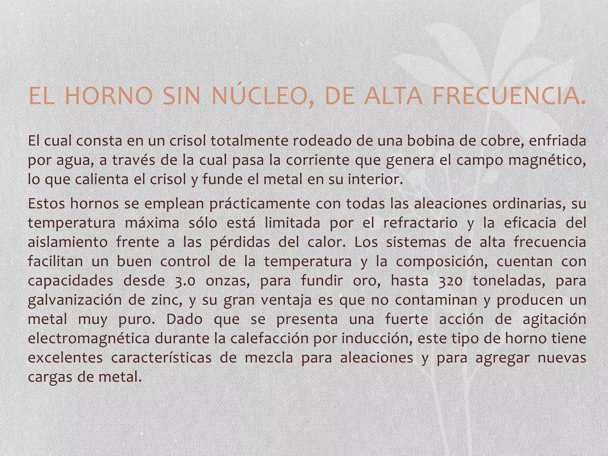 EL HORNO SIN NÚCLEO, DE ALTA FRECUENCIA. 
El cual consta en un crisol totalmente rodeado de una bobina de cobre, enfriada 
por agua, a través de la cual pasa la corriente que genera el campo magnético, 
lo que calienta el crisol y funde el metal en su interior. 
Estos hornos se emplean prácticamente con todas las aleaciones ordinarias, su 
temperatura máxima sólo está limitada por el refractario y la eficacia del 
aislamiento frente a las pérdidas del calor. Los sistemas de alta frecuencia 
facilitan un buen control de la temperatura y la composición, cuentan con 
capacidades desde 3.0 onzas, para fundir oro, hasta 320 toneladas, para 
galvanización de zinc, y su gran ventaja es que no contaminan y producen un 
metal muy puro. Dado que se presenta una fuerte acción de agitación 
electromagnética durante la calefacción por inducción, este tipo de horno tiene 
excelentes características de mezcla para aleaciones y para agregar nuevas 
cargas de metal. 
 