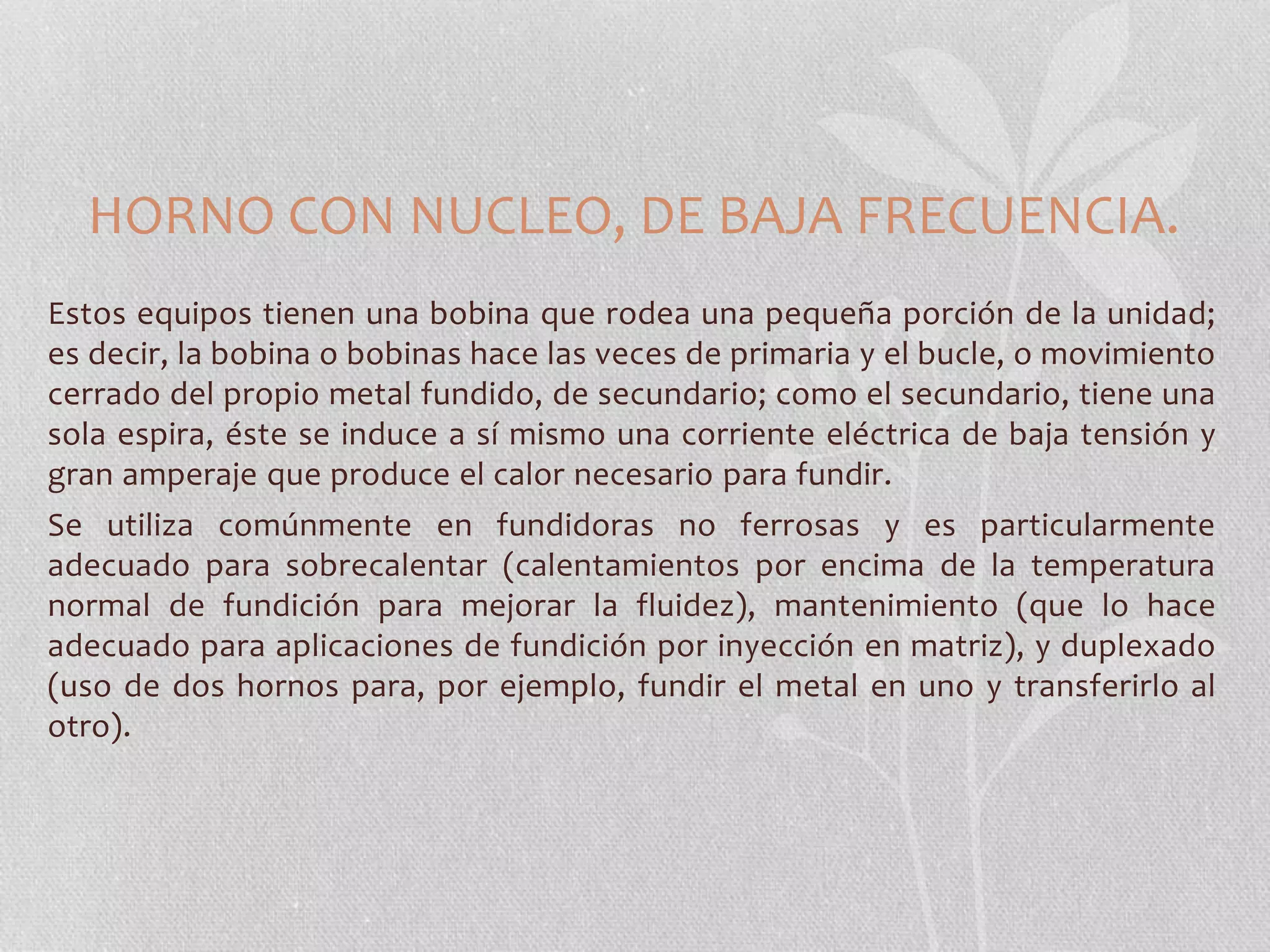 HORNO CON NUCLEO, DE BAJA FRECUENCIA. 
Estos equipos tienen una bobina que rodea una pequeña porción de la unidad; 
es decir, la bobina o bobinas hace las veces de primaria y el bucle, o movimiento 
cerrado del propio metal fundido, de secundario; como el secundario, tiene una 
sola espira, éste se induce a sí mismo una corriente eléctrica de baja tensión y 
gran amperaje que produce el calor necesario para fundir. 
Se utiliza comúnmente en fundidoras no ferrosas y es particularmente 
adecuado para sobrecalentar (calentamientos por encima de la temperatura 
normal de fundición para mejorar la fluidez), mantenimiento (que lo hace 
adecuado para aplicaciones de fundición por inyección en matriz), y duplexado 
(uso de dos hornos para, por ejemplo, fundir el metal en uno y transferirlo al 
otro). 
 