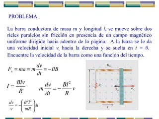 PROBLEMA
La barra conductora de masa m y longitud l, se mueve sobre dos
rieles paralelos sin fricción en presencia de un campo magnético
uniforme dirigido hacia adentro de la página. A la barra se le da
una velocidad inicial vi hacia la derecha y se suelta en t = 0.
Encuentre la velocidad de la barra como una función del tiempo.
IlB
dt
dv
mmaFx −===
R
Blv
I = v
R
Bl
dt
dv
m
2
−=
dt
mR
lB
v
dv






−=
22
 
