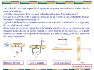 Use la ley de Lenz para responder las siguientes preguntas concernientes a la dirección de
corrientes inducidas.
a)¿Cuál es la dirección de la corriente inducida en el resistor R de la figura (a)?
b)¿Cuál es la dirección de la corriente inducida en el resistor R inmediatamente después
de cerrar el interruptor en la figura (b)?
c)¿Cuál es la dirección de la corriente inducida en R cuando la corriente I en la figura (c)
decrece rápidamente a cero?
d)Una barra de cobre se mueve hacia la derecha mientras su eje se mantiene en una
dirección perpendicular al campo magnético como muestra en la figura (d). Si la parte
superior de la barra se hace positiva con relación a la parte de abajo, ¿cuál es la dirección
del campo magnético?
Hacia la derecha Hacia la derecha Hacia la derecha
Entrando al papel
 