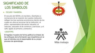 SIGNIFICADO DE
LOS SIMBOLOS
 ESCUDO Y BANDERA.
El escudo del SENA y la bandera, diseñados a
comienzos de la creación de nuestra institución,
reflejan los tres sectores económicos dentro de los
cuales se ubica el accionar de la institución: el
piñón, representativo del sector industria; el
caduceo, asociado al de comercio y servicios; y el
café, ligado al primario y extractivo.
-LOGOTIPO.
El logotipo muestra de forma gráfica la síntesis de
los enfoques de la formación que impartimos en la
que el individuo es el responsable de su propio
proceso de aprendizaje.
 