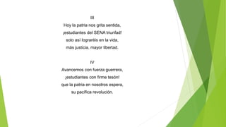 III
Hoy la patria nos grita sentida,
¡estudiantes del SENA triunfad!
solo así lograréis en la vida,
más justicia, mayor libertad.
IV
Avancemos con fuerza guerrera,
¡estudiantes con firme tesón!
que la patria en nosotros espera,
su pacífica revolución.
 
