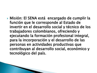  Misión: El SENA está encargado de cumplir la
función que le corresponde al Estado de
invertir en el desarrollo social y técnico de los
trabajadores colombianos, ofreciendo y
ejecutando la formación profesional integral,
para la incorporación y el desarrollo de las
personas en actividades productivas que
contribuyan al desarrollo social, económico y
tecnológico del país.
 