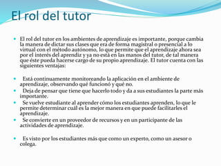 El rol del tutor
 El rol del tutor en los ambientes de aprendizaje es importante, porque cambia
la manera de dictar sus clases que era de forma magistral o presencial a lo
virtual con el método autónomo, lo que permite que el aprendizaje ahora sea
por el interés del aprendiz y ya no está en las manos del tutor, de tal manera
que éste pueda hacerse cargo de su propio aprendizaje. El tutor cuenta con las
siguientes ventajas:
 Está continuamente monitoreando la aplicación en el ambiente de
aprendizaje, observando qué funcionó y qué no.
 Deja de pensar que tiene que hacerlo todo y da a sus estudiantes la parte más
importante.
 Se vuelve estudiante al aprender cómo los estudiantes aprenden, lo que le
permite determinar cuál es la mejor manera en que puede facilitarles el
aprendizaje.
 Se convierte en un proveedor de recursos y en un participante de las
actividades de aprendizaje.
 Es visto por los estudiantes más que como un experto, como un asesor o
colega.
 