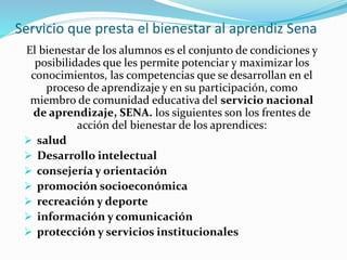Servicio que presta el bienestar al aprendiz Sena
El bienestar de los alumnos es el conjunto de condiciones y
posibilidades que les permite potenciar y maximizar los
conocimientos, las competencias que se desarrollan en el
proceso de aprendizaje y en su participación, como
miembro de comunidad educativa del servicio nacional
de aprendizaje, SENA. los siguientes son los frentes de
acción del bienestar de los aprendices:
 salud
 Desarrollo intelectual
 consejería y orientación
 promoción socioeconómica
 recreación y deporte
 información y comunicación
 protección y servicios institucionales
 