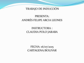 TRABAJO DE INDUCCIÓN
PRESENTA:
ANDRÉS FELIPE ARCIA LEONES
INSTRUCTORA :
CLAUDIA POLO JARABA
FECHA: 16/07/2015
CARTAGENA/BOLIVAR
 