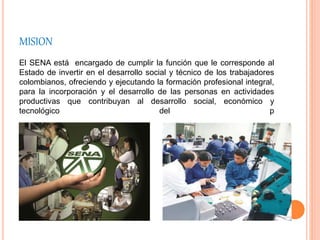 MISION
El SENA está encargado de cumplir la función que le corresponde al
Estado de invertir en el desarrollo social y técnico de los trabajadores
colombianos, ofreciendo y ejecutando la formación profesional integral,
para la incorporación y el desarrollo de las personas en actividades
productivas que contribuyan al desarrollo social, económico y
tecnológico del p
 
