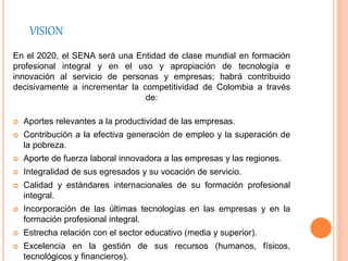 VISION
En el 2020, el SENA será una Entidad de clase mundial en formación
profesional integral y en el uso y apropiación de tecnología e
innovación al servicio de personas y empresas; habrá contribuido
decisivamente a incrementar la competitividad de Colombia a través
de:
 Aportes relevantes a la productividad de las empresas.
 Contribución a la efectiva generación de empleo y la superación de
la pobreza.
 Aporte de fuerza laboral innovadora a las empresas y las regiones.
 Integralidad de sus egresados y su vocación de servicio.
 Calidad y estándares internacionales de su formación profesional
integral.
 Incorporación de las últimas tecnologías en las empresas y en la
formación profesional integral.
 Estrecha relación con el sector educativo (media y superior).
 Excelencia en la gestión de sus recursos (humanos, físicos,
tecnológicos y financieros).
 
