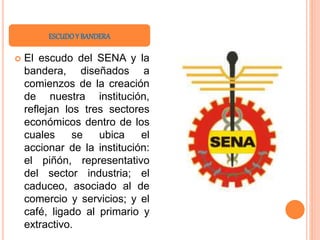  El escudo del SENA y la
bandera, diseñados a
comienzos de la creación
de nuestra institución,
reflejan los tres sectores
económicos dentro de los
cuales se ubica el
accionar de la institución:
el piñón, representativo
del sector industria; el
caduceo, asociado al de
comercio y servicios; y el
café, ligado al primario y
extractivo.
ESCUDOY BANDERA
 