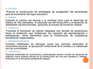  CULTURA
Procura la construcción de estrategias de autogestión del aprendizaje
para el incremento del logro educativo.
 DEPORTE
Fomenta la práctica del deporte y la actividad física para el desarrollo de
hábitos de vida saludables, el adecuado uso del tiempo libre y el desarrollo de
habilidades socioemocionales, apoyando al proceso de formación integral.
 LIDERAZGO
Fomenta la formación de líderes integrales con sentido de pertenencia
hacia la institución que fortalezcan los espacios de representación y
participación, como elementos para la construcción de ciudadanos
socialmente responsables.
 RESPOSABILIDAD SOCIAL
Fomenta habilidades de liderazgo social que permitan desarrollar el
crecimiento personal, la apropiación institucional de la entidad y la solidaridad
con las comunidades
 CONVIVENCIA
Fomenta ambientes de convivencia y participación social a través de espacios de
reflexión como actores activos en la construcción de una paz duradera y estable,
enfocada en la formación profesional integral.
 