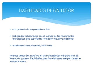  comprensión de los procesos online.
 habilidades relacionadas con el manejo de las herramientas
tecnológicas que soportan la formación virtual y a distancia.
 Habilidades comunicativas, entre otros.
Además deben ser expertos en las competencias del programa de
formación y poseer habilidades para las relaciones interpersonales e
intrapersonales.
HABILIDADES DE UN TUTOR
 