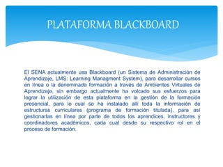El SENA actualmente usa Blackboard (un Sistema de Administración de
Aprendizaje, LMS: Learning Managment System), para desarrollar cursos
en línea o la denominada formación a través de Ambientes Virtuales de
Aprendizaje, sin embargo actualmente ha volcado sus esfuerzos para
lograr la utilización de esta plataforma en la gestión de la formación
presencial, para lo cual se ha instalado allí toda la información de
estructuras curriculares (programa de formación titulada), para así
gestionarlas en línea por parte de todos los aprendices, instructores y
coordinadores académicos, cada cual desde su respectivo rol en el
proceso de formación.
PLATAFORMA BLACKBOARD
 
