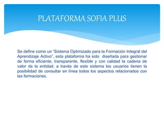 Se define como un “Sistema Optimizado para la Formación Integral del
Aprendizaje Activo”, esta plataforma ha sido diseñada para gestionar
de forma eficiente, transparente, flexible y con calidad la cadena de
valor de la entidad, a través de este sistema los usuarios tienen la
posibilidad de consultar en línea todos los aspectos relacionados con
las formaciones.
PLATAFORMA SOFIA PLUS
 