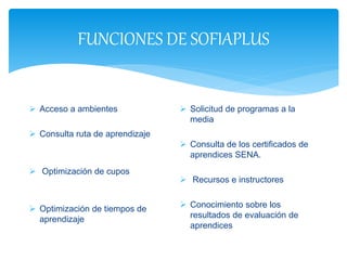 FUNCIONES DE SOFIAPLUS
 Acceso a ambientes
 Consulta ruta de aprendizaje
 Optimización de cupos
 Optimización de tiempos de
aprendizaje
 Solicitud de programas a la
media
 Consulta de los certificados de
aprendices SENA.
 Recursos e instructores
 Conocimiento sobre los
resultados de evaluación de
aprendices
 