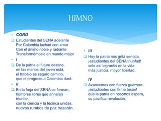 HIMNO
 CORO
 Estudiantes del SENA adelante
Por Colombia luchad con amor
Con el ánimo noble y radiante
Transformémosla en mundo mejor
 I
 De la patria el futuro destino,
en las manos del joven está,
el trabajo es seguro camino,
que el progreso a Colombia dará.
 II
 En la forja del SENA se forman,
hombres libres que anhelan
triunfar,
con la ciencia y la técnica unidas,
nuevos rumbos de paz trazarán.
 III
 Hoy la patria nos grita sentida,
¡estudiantes del SENA triunfad!
solo así lograréis en la vida,
más justicia, mayor libertad.
IV
 Avancemos con fuerza guerrera,
¡estudiantes con firme tesón!
que la patria en nosotros espera,
su pacífica revolución.
 