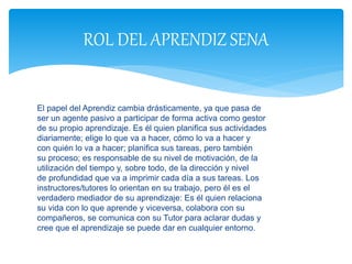 El papel del Aprendiz cambia drásticamente, ya que pasa de
ser un agente pasivo a participar de forma activa como gestor
de su propio aprendizaje. Es él quien planifica sus actividades
diariamente; elige lo que va a hacer, cómo lo va a hacer y
con quién lo va a hacer; planifica sus tareas, pero también
su proceso; es responsable de su nivel de motivación, de la
utilización del tiempo y, sobre todo, de la dirección y nivel
de profundidad que va a imprimir cada día a sus tareas. Los
instructores/tutores lo orientan en su trabajo, pero él es el
verdadero mediador de su aprendizaje: Es él quien relaciona
su vida con lo que aprende y viceversa, colabora con su
compañeros, se comunica con su Tutor para aclarar dudas y
cree que el aprendizaje se puede dar en cualquier entorno.
ROL DEL APRENDIZ SENA
 