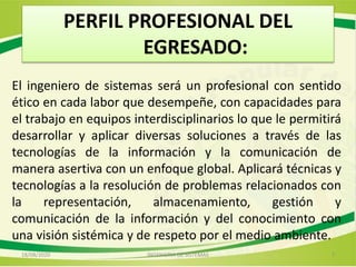 PERFIL PROFESIONAL DEL
EGRESADO:
El ingeniero de sistemas será un profesional con sentido
ético en cada labor que desempeñe, con capacidades para
el trabajo en equipos interdisciplinarios lo que le permitirá
desarrollar y aplicar diversas soluciones a través de las
tecnologías de la información y la comunicación de
manera asertiva con un enfoque global. Aplicará técnicas y
tecnologías a la resolución de problemas relacionados con
la representación, almacenamiento, gestión y
comunicación de la información y del conocimiento con
una visión sistémica y de respeto por el medio ambiente.
18/08/2020 7INGENIERIA DE SISTEMAS
 