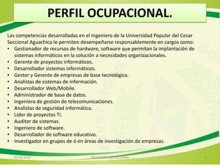 PERFIL OCUPACIONAL.
Las competencias desarrolladas en el Ingeniero de la Universidad Popular del Cesar
Seccional Aguachica le permiten desempeñarse responsablemente en cargos como:
• Gestionador de recursos de hardware, software que permitan la implantación de
sistemas informáticos en la solución a necesidades organizacionales.
• Gerente de proyectos informáticos.
• Desarrollador sistemas informáticos.
• Gestor y Gerente de empresas de base tecnológica.
• Analistas de sistemas de información.
• Desarrollador Web/Mobile.
• Administrador de base de datos.
• Ingeniero de gestión de telecomunicaciones.
• Analistas de seguridad informática.
• Líder de proyectos TI.
• Auditor de sistemas.
• Ingeniero de software.
• Desarrollador de software educativo.
• Investigador en grupos de ó en áreas de investigación de empresas.
18/08/2020 8INGENIERIA DE SISTEMAS
 