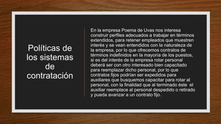 Políticas de
los sistemas
de
contratación
En la empresa Poema de Uvas nos interesa
construir perfiles adecuados a trabajar en términos
extendidos, para retener empleados que muestren
interés y se vean entendidos con la naturaleza de
la empresa, por lo que ofrecemos contratos de
términos indefinidos en la mayoría de los puestos,
si es del interés de la empresa rotar personal
deberá ser con otro interesado bien capacitado
para reemplazar dicho personal, por lo que
contratos fijos podrían ser expedidos para
auxiliares que busquemos capacitar para rotar al
personal, con la finalidad que al terminado éste el
auxiliar reemplace al personal despedido o retirado
y pueda avanzar a un contrato fijo.
 