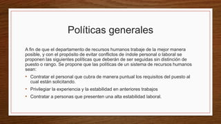 Políticas generales
A fin de que el departamento de recursos humanos trabaje de la mejor manera
posible, y con el propósito de evitar conflictos de índole personal o laboral se
proponen las siguientes políticas que deberán de ser seguidas sin distinción de
puesto o rango. Se propone que las políticas de un sistema de recursos humanos
sean:
• Contratar el personal que cubra de manera puntual los requisitos del puesto al
cual están solicitando.
• Privilegiar la experiencia y la estabilidad en anteriores trabajos
• Contratar a personas que presenten una alta estabilidad laboral.
 