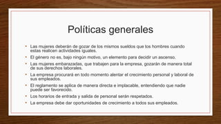 Políticas generales
• Las mujeres deberán de gozar de los mismos sueldos que los hombres cuando
estas realicen actividades iguales.
• El género no es, bajo ningún motivo, un elemento para decidir un ascenso.
• Las mujeres embarazadas, que trabajen para la empresa, gozarán de manera total
de sus derechos laborales.
• La empresa procurará en todo momento alentar el crecimiento personal y laboral de
sus empleados.
• El reglamento se aplica de manera directa e implacable, entendiendo que nadie
puede ser favorecido.
• Los horarios de entrada y salida de personal serán respetados.
• La empresa debe dar oportunidades de crecimiento a todos sus empleados.
 