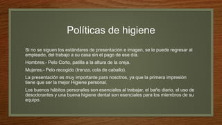 Políticas de higiene
Si no se siguen los estándares de presentación e imagen, se le puede regresar al
empleado, del trabajo a su casa sin el pago de ese día.
Hombres.- Pelo Corto, patilla a la altura de la oreja.
Mujeres.- Pelo recogido (trenza, cola de caballo).
La presentación es muy importante para nosotros, ya que la primera impresión
tiene que ser la mejor Higiene personal.
Los buenos hábitos personales son esenciales al trabajar, el baño diario, el uso de
desodorantes y una buena higiene dental son esenciales para los miembros de su
equipo.
 