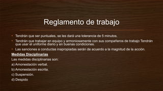 Reglamento de trabajo
• Tendrán que ser puntuales, se les dará una tolerancia de 5 minutos.
• Tendrán que trabajar en equipo y armoniosamente con sus compañeros de trabajo Tendrán
que usar el uniforme diario y en buenas condiciones.
• Las sanciones a conductas inapropiadas serán de acuerdo a la magnitud de la acción.
Medidas Disciplinarias
Las medidas disciplinarias son:
a) Amonestación verbal.
b) Amonestación escrita.
c) Suspensión.
d) Despido
 