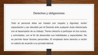 Derechos y obligaciones
Todo el personal debe ser tratado con respeto y dignidad, recibir
capacitación y ser atendido por el Gerente ante cualquier duda relacionada
con el desempeño de su trabajo. Tienen derecho a participar en los cursos,
y actividades, con el fin de desarrollar sus habilidades y capacidades. No
se permite hacer favores personales. El empleado tiene derecho a recibir
un salario de acuerdo a su jornada laboral.
 