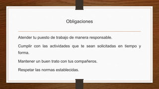 Obligaciones
Atender tu puesto de trabajo de manera responsable.
Cumplir con las actividades que te sean solicitadas en tiempo y
forma.
Mantener un buen trato con tus compañeros.
Respetar las normas establecidas.
 