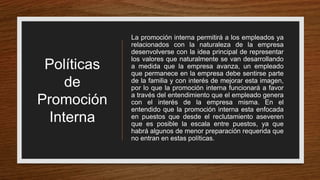 Políticas
de
Promoción
Interna
La promoción interna permitirá a los empleados ya
relacionados con la naturaleza de la empresa
desenvolverse con la idea principal de representar
los valores que naturalmente se van desarrollando
a medida que la empresa avanza, un empleado
que permanece en la empresa debe sentirse parte
de la familia y con interés de mejorar esta imagen,
por lo que la promoción interna funcionará a favor
a través del entendimiento que el empleado genera
con el interés de la empresa misma. En el
entendido que la promoción interna esta enfocada
en puestos que desde el reclutamiento aseveren
que es posible la escala entre puestos, ya que
habrá algunos de menor preparación requerida que
no entran en estas políticas.
 