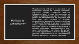Políticas de
compensación
Obligatoriamente contaremos con cobertura de las
necesidades básicas de nuestros empleados,
asegurando mejores prestaciones para los
trabajadores base, es decir, los encargados de
almacén y embotellamiento, con la posibilidad de
premios por alto rendimiento, en los puestos más
altos tales como gerencias y auxiliares,
reconocimientos a manera de un salario emocional
y facilidades flexibles a las que el reconocido
decida, y para los representativos y encargados
principales de ventas, marketing y la imagen de la
empresa, prestaciones y un aseguramiento a futuro
como inversionistas y/o planes de pensión
diseñados especialmente en términos de ahorro, y
jubilación para aquellos que han demostrado una
eficiencia, excelencia y alcanzado más metas.
 