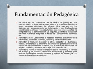 Fundamentación Pedagógica
O se ubica en los postulados de la UNESCO (1997) en dos
concepciones: la informática como ciencia y la realización de los
seres humanos integrales. La primera, tiene que ver con los
sistemas de procesamiento de información y sus implicaciones
económicas, políticas y socioculturales con sus dos soportes: la
computación y la comunicación. La segunda, permite la realización
de seres humanos integrales a través del conocimiento traducido
en:
O Aprender a Ser: Conocernos a nosotros mismos, desarrollo de la
creatividad, actitudes, voluntad, valores y toma de decisiones.
O Aprender a Convivir: Conocer a otros, respetar la diversidad,
cultura, preferencias y encontrar la similitud y potencialidad de la
unidad de las diferencias. Convivir con el medio en relaciones de
respeto, cuidado y armonía para dejar fluir su evolución.
O Aprender a Hacer: Conocer la creación social y cultural y el sentido
del trabajo y la práctica, desarrollar habilidades y saberes para
realizar actividades transformadoras y aplicar la tecnología con
fundamentos críticos y creativos.
 