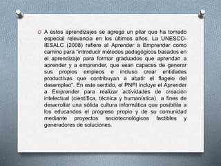 O A estos aprendizajes se agrega un pilar que ha tomado
especial relevancia en los últimos años. La UNESCO-
IESALC (2008) refiere al Aprender a Emprender como
camino para “introducir métodos pedagógicos basados en
el aprendizaje para formar graduados que aprendan a
aprender y a emprender, que sean capaces de generar
sus propios empleos e incluso crear entidades
productivas que contribuyan a abatir el flagelo del
desempleo”. En este sentido, el PNFI incluye el Aprender
a Emprender para realizar actividades de creación
intelectual (científica, técnica y humanística) a fines de
desarrollar una sólida cultura informática que posibilite a
los educandos el progreso propio y de su comunidad
mediante proyectos sociotecnológicos factibles y
generadores de soluciones.
 